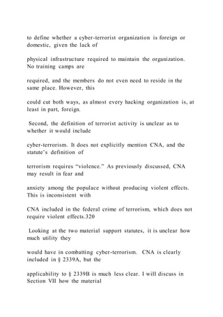 to define whether a cyber-terrorist organization is foreign or
domestic, given the lack of
physical infrastructure required to maintain the organization.
No training camps are
required, and the members do not even need to reside in the
same place. However, this
could cut both ways, as almost every hacking organization is, at
least in part, foreign.
Second, the definition of terrorist activity is unclear as to
whether it would include
cyber-terrorism. It does not explicitly mention CNA, and the
statute’s definition of
terrorism requires “violence.” As previously discussed, CNA
may result in fear and
anxiety among the populace without producing violent effects.
This is inconsistent with
CNA included in the federal crime of terrorism, which does not
require violent effects.320
Looking at the two material support statutes, it is unclear how
much utility they
would have in combatting cyber-terrorism. CNA is clearly
included in § 2339A, but the
applicability to § 2339B is much less clear. I will discuss in
Section VII how the material
 