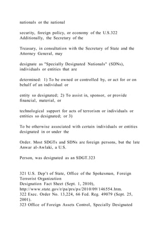 nationals or the national
security, foreign policy, or economy of the U.S.322
Additionally, the Secretary of the
Treasury, in consultation with the Secretary of State and the
Attorney General, may
designate as "Specially Designated Nationals" (SDNs),
individuals or entities that are
determined: 1) To be owned or controlled by, or act for or on
behalf of an individual or
entity so designated; 2) To assist in, sponsor, or provide
financial, material, or
technological support for acts of terrorism or individuals or
entities so designated; or 3)
To be otherwise associated with certain individuals or entities
designated in or under the
Order. Most SDGTs and SDNs are foreign persons, but the late
Anwar al-Awlaki, a U.S.
Person, was designated as an SDGT.323
321 U.S. Dep’t of State, Office of the Spokesman, Foreign
Terrorist Organization
Designation Fact Sheet (Sept. 1, 2010),
http://www.state.gov/r/pa/prs/ps/2010/09/146554.htm.
322 Exec. Order No. 13,224, 66 Fed. Reg. 49079 (Sept. 25,
2001).
323 Office of Foreign Assets Control, Specially Designated
 