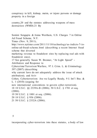 conspiracy to kill, kidnap, maim, or injure persons or damage
property in a foreign
country,20 and the statutes addressing weapons of mass
destruction (WMD).21 By
Somini Sengupta & Jenna Wortham, U.S. Charges 7 in Online
Ad Fraud Scheme, N.Y.
Times (Nov. 9, 2011),
http://www.nytimes.com/2011/11/10/technology/us-indicts-7-in-
online-ad-fraud-scheme.html (describing a recent Internet fraud
scheme that diverted
marketing revenue to fraudulent sites by replacing real ads with
fraudulent ones).
17 See generally Susan W. Brenner, “At Light Speed” -
Attribution and Response to
Cybercrime/Terrorism/Warfare, 97 J. Crim. L. & Criminology
397 (2007) (describing
why current laws do not adequately address the issue of attack
attribution); and Aviv
Cohen, Cyberterrorism: Are we Legally Ready, 9 J. Int’l Bus. &
L. 1 (2010) (arguing for
new international conventions to govern cyber-terrorism).
18 18 U.S.C. §§ 2339A-B (2006); 50 U.S.C. § 1701 et seq.
(2006).
19 50 U.S.C. § 1801 et seq. (2006).
20 18 U.S.C. § 956 (2006).
21 50 U.S.C. § 2332A (2006).
5
incorporating cyber-terrorism into these statutes, a body of law
 
