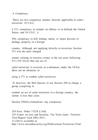 4. Conspiracy
There are two conspiracy statutes directly applicable to cyber -
terrorism: 18 U.S.C.
§ 371, conspiracy to commit an offense or to defraud the United
States; and 18 U.S.C. §
956, conspiracy to kill, kidnap, maim, or injure persons or
damage property in a foreign
country. Although not applying directly to terrorism, Section
371 was the most charged
statute relating to terrorist crimes in the ten years following
9/11.325 Given that any act of
cyber-terrorism is covered, at a minimum, under the CFAA,
there are no obstacles in
using § 371 to combat cyber-terrorism.
If, however, the DoJ chooses to use Section 956 to charge a
group conspiring to
commit an act of cyber-terrorism in a foreign country, the
statute is less than clear.
Section 956(b) criminalizes any conspiracy:
324 Exec. Order 13224 § 3(d).
325 Center on Law and Security, Ten Years Later: Terrorist
Trial Report Card 2001-2011,
13 (2011) available at
http://www.lawandsecurity.org/Publications/Terrorism-Trial-
 