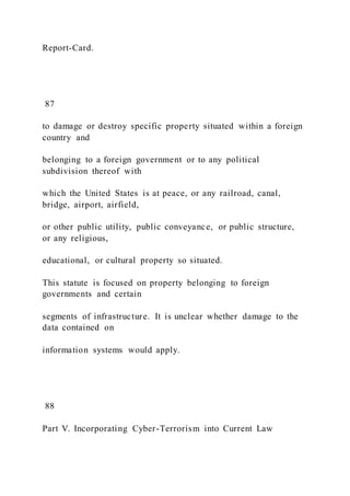 Report-Card.
87
to damage or destroy specific property situated within a foreign
country and
belonging to a foreign government or to any political
subdivision thereof with
which the United States is at peace, or any railroad, canal,
bridge, airport, airfield,
or other public utility, public conveyance, or public structure,
or any religious,
educational, or cultural property so situated.
This statute is focused on property belonging to foreign
governments and certain
segments of infrastructure. It is unclear whether damage to the
data contained on
information systems would apply.
88
Part V. Incorporating Cyber-Terrorism into Current Law
 