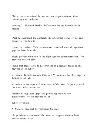 “Better to be despised for too anxious apprehensions, than
ruined by too confident
security.” - Edmund Burke, Reflections on the Revolution in
France
Part IV examined the applicability of current cyber-crime and
counter-terror law to
counter-terrorism. This examination revealed several important
gaps in those laws that
might prevent their use in the fight against cyber-terrorism. The
previous section also
found that these laws do not provide an adequate focus on the
prevention of cyber-
terrorism. To help remedy this, part V proposes that this paper’s
definition of cyber-
terrorism be incorporated into some of the most frequently used
laws to combat terrorism,
thereby filling those gaps and providing tools to law
enforcement for the prevention of
cyber-terrorism.
A. Material Support to Terrorism Statutes
As previously discussed, the material support statutes have
proven some of the
 