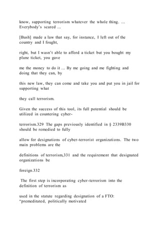 know, supporting terrorism whatever the whole thing. ...
Everybody’s scared ...
[Bush] made a law that say, for instance, I left out of the
country and I fought,
right, but I wasn’t able to afford a ticket but you bought my
plane ticket, you gave
me the money to do it ... By me going and me fighting and
doing that they can, by
this new law, they can come and take you and put you in jail for
supporting what
they call terrorism.
Given the success of this tool, its full potential should be
utilized in countering cyber-
terrorism.329 The gaps previously identified in § 2339B330
should be remedied to fully
allow for designations of cyber-terrorist organizations. The two
main problems are the
definitions of terrorism,331 and the requirement that designated
organizations be
foreign.332
The first step is incorporating cyber-terrorism into the
definition of terrorism as
used in the statute regarding designation of a FTO:
“premeditated, politically motivated
 