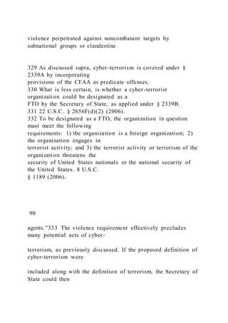 violence perpetrated against noncombatant targets by
subnational groups or clandestine
329 As discussed supra, cyber-terrorism is covered under §
2339A by incorporating
provisions of the CFAA as predicate offenses.
330 What is less certain, is whether a cyber-terrorist
organization could be designated as a
FTO by the Secretary of State, as applied under § 2339B.
331 22 U.S.C. § 2656F(d)(2) (2006).
332 To be designated as a FTO, the organization in question
must meet the following
requirements: 1) the organization is a foreign organization; 2)
the organization engages in
terrorist activity; and 3) the terrorist activity or terrorism of the
organization threatens the
security of United States nationals or the national security of
the United States. 8 U.S.C.
§ 1189 (2006).
90
agents.”333 The violence requirement effectively precludes
many potential acts of cyber-
terrorism, as previously discussed. If the proposed definition of
cyber-terrorism were
included along with the definition of terrorism, the Secretary of
State could then
 