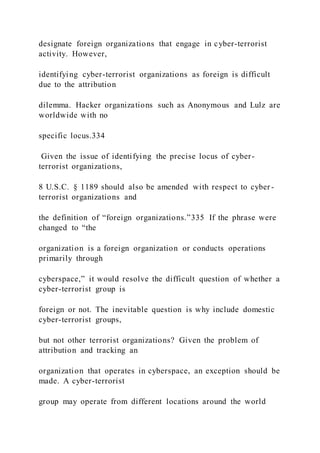 designate foreign organizations that engage in cyber-terrorist
activity. However,
identifying cyber-terrorist organizations as foreign is difficult
due to the attribution
dilemma. Hacker organizations such as Anonymous and Lulz are
worldwide with no
specific locus.334
Given the issue of identifying the precise locus of cyber-
terrorist organizations,
8 U.S.C. § 1189 should also be amended with respect to cyber -
terrorist organizations and
the definition of “foreign organizations.”335 If the phrase were
changed to “the
organization is a foreign organization or conducts operations
primarily through
cyberspace,” it would resolve the difficult question of whether a
cyber-terrorist group is
foreign or not. The inevitable question is why include domestic
cyber-terrorist groups,
but not other terrorist organizations? Given the problem of
attribution and tracking an
organization that operates in cyberspace, an exception should be
made. A cyber-terrorist
group may operate from different locations around the world
 