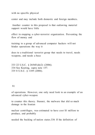 with no specific physical
center and may include both domestic and foreign members.
Another counter to this proposal is that outlawing material
support would have little
effect in stopping a cyber-terrorist organization. Preventing the
flow of money and
training to a group of advanced computer hackers will not
hinder operations the way it
does to a traditional terrorist group that needs to travel, needs
weapons, and needs a base
333 22 U.S.C. § 2656F(d)(2) (2006).
334 See Keating, supra note 157.
335 8 U.S.C. § 1189 (2006).
91
of operations. However, one only need look to an example of an
advanced cyber-weapon
to counter this theory. Stuxnet, the malware that did so much
damage to the Iranian
nuclear centrifuges, was estimated to have cost $1 million to
produce, and probably
needed the backing of nation states.336 If the definition of
 