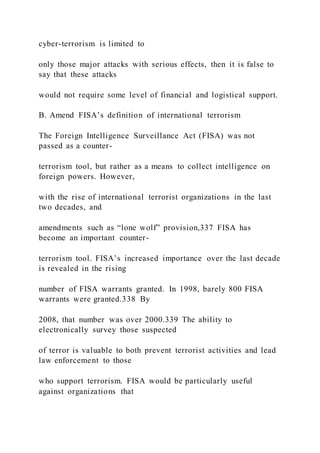 cyber-terrorism is limited to
only those major attacks with serious effects, then it is false to
say that these attacks
would not require some level of financial and logistical support.
B. Amend FISA’s definition of international terrorism
The Foreign Intelligence Surveillance Act (FISA) was not
passed as a counter-
terrorism tool, but rather as a means to collect intelligence on
foreign powers. However,
with the rise of international terrorist organizations in the last
two decades, and
amendments such as “lone wolf” provision,337 FISA has
become an important counter-
terrorism tool. FISA’s increased importance over the last decade
is revealed in the rising
number of FISA warrants granted. In 1998, barely 800 FISA
warrants were granted.338 By
2008, that number was over 2000.339 The ability to
electronically survey those suspected
of terror is valuable to both prevent terrorist activities and lead
law enforcement to those
who support terrorism. FISA would be particularly useful
against organizations that
 