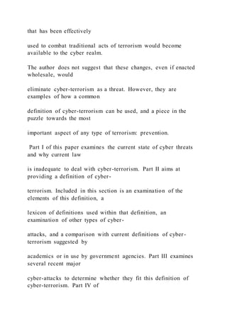 that has been effectively
used to combat traditional acts of terrorism would become
available to the cyber realm.
The author does not suggest that these changes, even if enacted
wholesale, would
eliminate cyber-terrorism as a threat. However, they are
examples of how a common
definition of cyber-terrorism can be used, and a piece in the
puzzle towards the most
important aspect of any type of terrorism: prevention.
Part I of this paper examines the current state of cyber threats
and why current law
is inadequate to deal with cyber-terrorism. Part II aims at
providing a definition of cyber-
terrorism. Included in this section is an examination of the
elements of this definition, a
lexicon of definitions used within that definition, an
examination of other types of cyber-
attacks, and a comparison with current definitions of cyber -
terrorism suggested by
academics or in use by government agencies. Part III examines
several recent major
cyber-attacks to determine whether they fit this definition of
cyber-terrorism. Part IV of
 