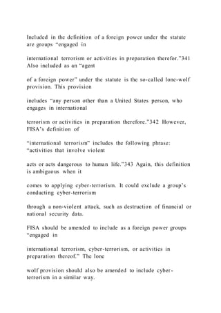 Included in the definition of a foreign power under the statute
are groups “engaged in
international terrorism or activities in preparation therefor.”341
Also included as an “agent
of a foreign power” under the statute is the so-called lone-wolf
provision. This provision
includes “any person other than a United States person, who
engages in international
terrorism or activities in preparation therefore.”342 However,
FISA’s definition of
“international terrorism” includes the following phrase:
“activities that involve violent
acts or acts dangerous to human life.”343 Again, this definition
is ambiguous when it
comes to applying cyber-terrorism. It could exclude a group’s
conducting cyber-terrorism
through a non-violent attack, such as destruction of financial or
national security data.
FISA should be amended to include as a foreign power groups
“engaged in
international terrorism, cyber-terrorism, or activities in
preparation thereof.” The lone
wolf provision should also be amended to include cyber-
terrorism in a similar way.
 