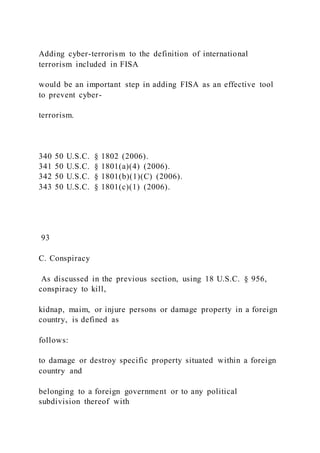 Adding cyber-terrorism to the definition of international
terrorism included in FISA
would be an important step in adding FISA as an effective tool
to prevent cyber-
terrorism.
340 50 U.S.C. § 1802 (2006).
341 50 U.S.C. § 1801(a)(4) (2006).
342 50 U.S.C. § 1801(b)(1)(C) (2006).
343 50 U.S.C. § 1801(c)(1) (2006).
93
C. Conspiracy
As discussed in the previous section, using 18 U.S.C. § 956,
conspiracy to kill,
kidnap, maim, or injure persons or damage property in a foreign
country, is defined as
follows:
to damage or destroy specific property situated within a foreign
country and
belonging to a foreign government or to any political
subdivision thereof with
 