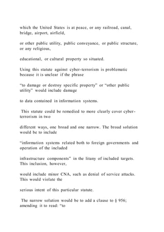 which the United States is at peace, or any railroad, canal,
bridge, airport, airfield,
or other public utility, public conveyance, or public structure,
or any religious,
educational, or cultural property so situated.
Using this statute against cyber-terrorism is problematic
because it is unclear if the phrase
“to damage or destroy specific property” or “other public
utility” would include damage
to data contained in information systems.
This statute could be remedied to more clearly cover cyber -
terrorism in two
different ways, one broad and one narrow. The broad solution
would be to include
“information systems related both to foreign governments and
operation of the included
infrastructure components” in the litany of included targets.
This inclusion, however,
would include minor CNA, such as denial of service attacks.
This would violate the
serious intent of this particular statute.
The narrow solution would be to add a clause to § 956;
amending it to read: “to
 