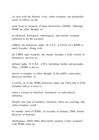 As seen with the Stuxnet virus, cyber-weapons can potentially
result in effects on the
same level as weapons of mass destruction (WMD). Although
WMD are often thought of
as chemical, biological, radiological, and nuclear weapons
(referred to by the acronym
CBRN), the definition under 18 U.S.C. § 2332A of a WMD is
much broader. Along with
the CBRN type weapons, the statute includes a wide variety of
destructive devices as
defined under 18 U.S.C. § 921, including bombs and grenades.
Thus, a WMD is not as
narrow a category as often thought in the public conscience.
However nowhere in
§ 2332A, or in the WMD definition under the FISA,344 is CNA
included unless it were to
cause a release of chemical, biological, or radiological
substance.
Despite this lack of statutory inclusion, there are warnings that
cyber-weapons could
be another form of WMD. As recently as January 2009, former
Director of National
Intelligence (DNI) Mike McConnell equated “cyber weapons”
with WMD when he
 