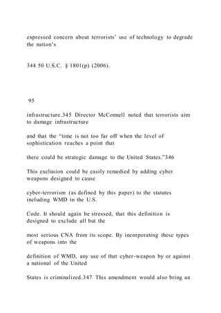 expressed concern about terrorists’ use of technology to degrade
the nation’s
344 50 U.S.C. § 1801(p) (2006).
95
infrastructure.345 Director McConnell noted that terrorists aim
to damage infrastructure
and that the “time is not too far off when the level of
sophistication reaches a point that
there could be strategic damage to the United States.”346
This exclusion could be easily remedied by adding cyber
weapons designed to cause
cyber-terrorism (as defined by this paper) to the statutes
including WMD in the U.S.
Code. It should again be stressed, that this definition is
designed to exclude all but the
most serious CNA from its scope. By incorporating these types
of weapons into the
definition of WMD, any use of that cyber-weapon by or against
a national of the United
States is criminalized.347 This amendment would also bring an
 