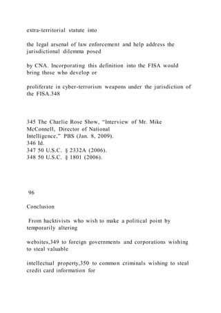extra-territorial statute into
the legal arsenal of law enforcement and help address the
jurisdictional dilemma posed
by CNA. Incorporating this definition into the FISA would
bring those who develop or
proliferate in cyber-terrorism weapons under the jurisdiction of
the FISA.348
345 The Charlie Rose Show, “Interview of Mr. Mike
McConnell, Director of National
Intelligence,” PBS (Jan. 8, 2009).
346 Id.
347 50 U.S.C. § 2332A (2006).
348 50 U.S.C. § 1801 (2006).
96
Conclusion
From hacktivists who wish to make a political point by
temporarily altering
websites,349 to foreign governments and corporations wishing
to steal valuable
intellectual property,350 to common criminals wishing to steal
credit card information for
 