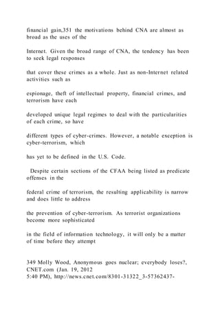 financial gain,351 the motivations behind CNA are almost as
broad as the uses of the
Internet. Given the broad range of CNA, the tendency has been
to seek legal responses
that cover these crimes as a whole. Just as non-Internet related
activities such as
espionage, theft of intellectual property, financial crimes, and
terrorism have each
developed unique legal regimes to deal with the particularities
of each crime, so have
different types of cyber-crimes. However, a notable exception is
cyber-terrorism, which
has yet to be defined in the U.S. Code.
Despite certain sections of the CFAA being listed as predicate
offenses in the
federal crime of terrorism, the resulting applicability is narrow
and does little to address
the prevention of cyber-terrorism. As terrorist organizations
become more sophisticated
in the field of information technology, it will only be a matter
of time before they attempt
349 Molly Wood, Anonymous goes nuclear; everybody loses?,
CNET.com (Jan. 19, 2012
5:40 PM), http://news.cnet.com/8301-31322_3-57362437-
 