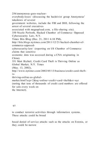 256/anonymous-goes-nuclear-
everybody-loses/ (discussing the hacktivist group Anonymous’
takedown of several
government websites, include the FBI and DOJ, following the
arrest of several executives
associated with megaupload.com, a file-sharing site).
350 Nicole Perlroth, Hacked Chamber of Commerce Opposed
Cybersecurity Law, N.Y.
Times Bits Blog (Dec. 21, 2011 6:10 PM),
http://bits.blogs.nytimes.com/2011/12/21/hacked-chamber-of-
commerce-opposed-
cybersecurity-law/ (reporting on US Chamber of Commerce
claims that sensitive
economic data was accessed during a CNA originating in
China).
351 Matt Richtel, Credit Card Theft is Thriving Online as
Global Market, N.Y. Times
(May. 13, 2002),
http://www.nytimes.com/2002/05/13/business/credit-card-theft-
is-
thriving-online-as-global-
market.html?scp=2&sq=online+credit+card+theft&st=nyt
(noting that tens of thousands of credit card numbers are offered
for sale every week on
the Internet).
97
to conduct terrorist activities through information systems.
These attacks could be broad
based denial of service attacks such as the attacks on Estonia, or
they could be narrow
 