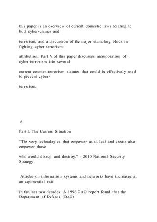 this paper is an overview of current domestic laws relating to
both cyber-crimes and
terrorism, and a discussion of the major stumbling block in
fighting cyber-terrorism:
attribution. Part V of this paper discusses incorporation of
cyber-terrorism into several
current counter-terrorism statutes that could be effectively used
to prevent cyber-
terrorism.
6
Part I. The Current Situation
“The very technologies that empower us to lead and create also
empower those
who would disrupt and destroy.” - 2010 National Security
Strategy
Attacks on information systems and networks have increased at
an exponential rate
in the last two decades. A 1996 GAO report found that the
Department of Defense (DoD)
 