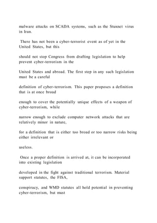 malware attacks on SCADA systems, such as the Stuxnet virus
in Iran.
There has not been a cyber-terrorist event as of yet in the
United States, but this
should not stop Congress from drafting legislation to help
prevent cyber-terrorism in the
United States and abroad. The first step in any such legislation
must be a careful
definition of cyber-terrorism. This paper proposes a definition
that is at once broad
enough to cover the potentially unique effects of a weapon of
cyber-terrorism, while
narrow enough to exclude computer network attacks that are
relatively minor in nature,
for a definition that is either too broad or too narrow risks being
either irrelevant or
useless.
Once a proper definition is arrived at, it can be incorporated
into existing legislation
developed in the fight against traditional terrorism. Material
support statutes, the FISA,
conspiracy, and WMD statutes all hold potential in preventing
cyber-terrorism, but must
 