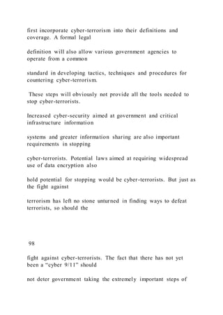 first incorporate cyber-terrorism into their definitions and
coverage. A formal legal
definition will also allow various government agencies to
operate from a common
standard in developing tactics, techniques and procedures for
countering cyber-terrorism.
These steps will obviously not provide all the tools needed to
stop cyber-terrorists.
Increased cyber-security aimed at government and critical
infrastructure information
systems and greater information sharing are also important
requirements in stopping
cyber-terrorists. Potential laws aimed at requiring widespread
use of data encryption also
hold potential for stopping would be cyber-terrorists. But just as
the fight against
terrorism has left no stone unturned in finding ways to defeat
terrorists, so should the
98
fight against cyber-terrorists. The fact that there has not yet
been a “cyber 9/11” should
not deter government taking the extremely important steps of
 