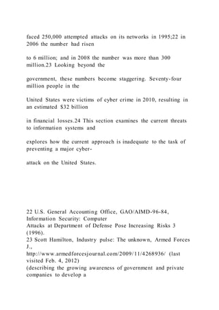 faced 250,000 attempted attacks on its networks in 1995;22 in
2006 the number had risen
to 6 million; and in 2008 the number was more than 300
million.23 Looking beyond the
government, these numbers become staggering. Seventy-four
million people in the
United States were victims of cyber crime in 2010, resulting in
an estimated $32 billion
in financial losses.24 This section examines the current threats
to information systems and
explores how the current approach is inadequate to the task of
preventing a major cyber-
attack on the United States.
22 U.S. General Accounting Office, GAO/AIMD-96-84,
Information Security: Computer
Attacks at Department of Defense Pose Increasing Risks 3
(1996).
23 Scott Hamilton, Industry pulse: The unknown, Armed Forces
J.,
http://www.armedforcesjournal.com/2009/11/4268936/ (last
visited Feb. 4, 2012)
(describing the growing awareness of government and private
companies to develop a
 