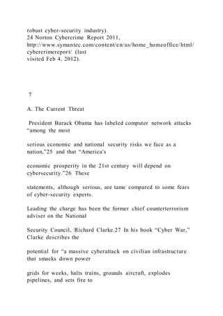 robust cyber-security industry).
24 Norton Cybercrime Report 2011,
http://www.symantec.com/content/en/us/home_homeoffice/html/
cybercrimereport/ (last
visited Feb 4, 2012).
7
A. The Current Threat
President Barack Obama has labeled computer network attacks
“among the most
serious economic and national security risks we face as a
nation,”25 and that “America's
economic prosperity in the 21st century will depend on
cybersecurity.”26 These
statements, although serious, are tame compared to some fears
of cyber-security experts.
Leading the charge has been the former chief counterterrorism
adviser on the National
Security Council, Richard Clarke.27 In his book “Cyber War,”
Clarke describes the
potential for “a massive cyberattack on civilian infrastructure
that smacks down power
grids for weeks, halts trains, grounds aircraft, explodes
pipelines, and sets fire to
 