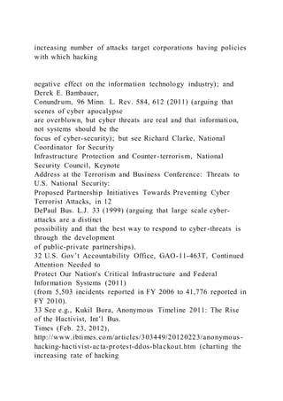 increasing number of attacks target corporations having policies
with which hacking
negative effect on the information technology industry); and
Derek E. Bambauer,
Conundrum, 96 Minn. L. Rev. 584, 612 (2011) (arguing that
scenes of cyber apocalypse
are overblown, but cyber threats are real and that information,
not systems should be the
focus of cyber-security); but see Richard Clarke, National
Coordinator for Security
Infrastructure Protection and Counter-terrorism, National
Security Council, Keynote
Address at the Terrorism and Business Conference: Threats to
U.S. National Security:
Proposed Partnership Initiatives Towards Preventing Cyber
Terrorist Attacks, in 12
DePaul Bus. L.J. 33 (1999) (arguing that large scale cyber-
attacks are a distinct
possibility and that the best way to respond to cyber-threats is
through the development
of public-private partnerships).
32 U.S. Gov’t Accountability Office, GAO-11-463T, Continued
Attention Needed to
Protect Our Nation's Critical Infrastructure and Federal
Information Systems (2011)
(from 5,503 incidents reported in FY 2006 to 41,776 reported in
FY 2010).
33 See e.g., Kukil Bora, Anonymous Timeline 2011: The Rise
of the Hactivist, Int’l Bus.
Times (Feb. 23, 2012),
http://www.ibtimes.com/articles/303449/20120223/anonymous-
hacking-hactivist-acta-protest-ddos-blackout.htm (charting the
increasing rate of hacking
 