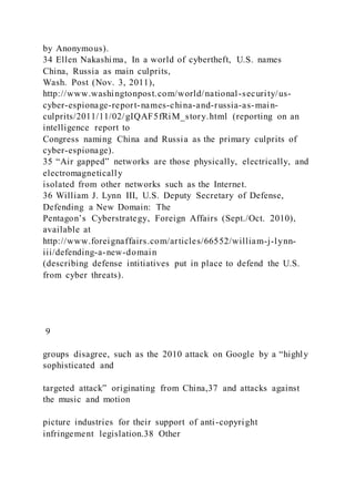 by Anonymous).
34 Ellen Nakashima, In a world of cybertheft, U.S. names
China, Russia as main culprits,
Wash. Post (Nov. 3, 2011),
http://www.washingtonpost.com/world/national-security/us-
cyber-espionage-report-names-china-and-russia-as-main-
culprits/2011/11/02/gIQAF5fRiM_story.html (reporting on an
intelligence report to
Congress naming China and Russia as the primary culprits of
cyber-espionage).
35 “Air gapped” networks are those physically, electrically, and
electromagnetically
isolated from other networks such as the Internet.
36 William J. Lynn III, U.S. Deputy Secretary of Defense,
Defending a New Domain: The
Pentagon’s Cyberstrategy, Foreign Affairs (Sept./Oct. 2010),
available at
http://www.foreignaffairs.com/articles/66552/william-j-lynn-
iii/defending-a-new-domain
(describing defense intitiatives put in place to defend the U.S.
from cyber threats).
9
groups disagree, such as the 2010 attack on Google by a “highly
sophisticated and
targeted attack” originating from China,37 and attacks against
the music and motion
picture industries for their support of anti-copyright
infringement legislation.38 Other
 