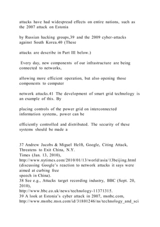 attacks have had widespread effects on entire nations, such as
the 2007 attack on Estonia
by Russian hacking groups,39 and the 2009 cyber-attacks
against South Korea.40 (These
attacks are describe in Part III below.)
Every day, new components of our infrastructure are being
connected to networks,
allowing more efficient operation, but also opening those
components to computer
network attacks.41 The development of smart grid technology is
an example of this. By
placing controls of the power grid on interconnected
information systems, power can be
efficiently controlled and distributed. The security of these
systems should be made a
37 Andrew Jacobs & Miguel Helft, Google, Citing Attack,
Threatens to Exit China, N.Y.
Times (Jan. 13, 2010),
http://www.nytimes.com/2010/01/13/world/asia/13beijing.html
(discussing Google’s reaction to network attacks it says were
aimed at curbing free
speech in China).
38 See e.g., Attacks target recording industry, BBC (Sept. 20,
2010),
http://www.bbc.co.uk/news/technology-11371315.
39 A look at Estonia’s cyber attack in 2007, msnbc.com,
http://www.msnbc.msn.com/id/31801246/ns/technology_and_sci
 