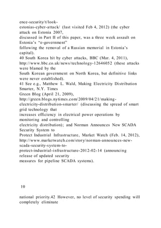 ence-security/t/look-
estonias-cyber-attack/ (last visited Feb 4, 2012) (the cyber
attack on Estonia 2007,
discussed in Part II of this paper, was a three week assault on
Estonia’s “e-government”
following the removal of a Russian memorial in Estonia’s
capital).
40 South Korea hit by cyber attacks, BBC (Mar. 4, 2011),
http://www.bbc.co.uk/news/technology-12646052 (these attacks
were blamed by the
South Korean government on North Korea, but definitive links
were never established).
41 See e.g., Matthew L. Wald, Making Electricity Distribution
Smarter, N.Y. Times
Green Blog (April 21, 2009),
http://green.blogs.nytimes.com/2009/04/21/making-
electricity-distribution-smarter/ (discussing the spread of smart
grid technology that
increases efficiency in electrical power operations by
monitoring and controlling
electricity distribution); and Norman Announces New SCADA
Security System to
Protect Industrial Infrastructure, Market Watch (Feb. 14, 2012),
http://www.marketwatch.com/story/norman-announces-new-
scada-security-system-to-
protect-industrial-infrastructure-2012-02-14 (announcing
release of updated security
measures for pipeline SCADA systems).
10
national priority.42 However, no level of security spending will
completely eliminate
 