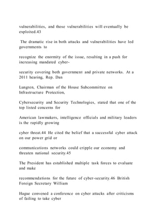 vulnerabilities, and those vulnerabilities will eventually be
exploited.43
The dramatic rise in both attacks and vulnerabilities have led
governments to
recognize the enormity of the issue, resulting in a push for
increasing mandated cyber-
security covering both government and private networks. At a
2011 hearing, Rep. Dan
Lungren, Chairman of the House Subcommittee on
Infrastructure Protection,
Cybersecurity and Security Technologies, stated that one of the
top listed concerns for
American lawmakers, intelligence officials and military leaders
is the rapidly growing
cyber threat.44 He cited the belief that a successful cyber attack
on our power grid or
communications networks could cripple our economy and
threaten national security.45
The President has established multiple task forces to evaluate
and make
recommendations for the future of cyber-security.46 British
Foreign Secretary William
Hague convened a conference on cyber attacks after criticisms
of failing to take cyber
 