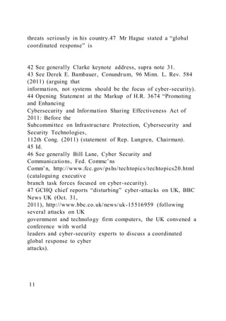 threats seriously in his country.47 Mr Hague stated a “global
coordinated response” is
42 See generally Clarke keynote address, supra note 31.
43 See Derek E. Bambauer, Conundrum, 96 Minn. L. Rev. 584
(2011) (arguing that
information, not systems should be the focus of cyber-security).
44 Opening Statement at the Markup of H.R. 3674 “Promoting
and Enhancing
Cybersecurity and Information Sharing Effectiveness Act of
2011: Before the
Subcommittee on Infrastructure Protection, Cybersecurity and
Security Technologies,
112th Cong. (2011) (statement of Rep. Lungren, Chairman).
45 Id.
46 See generally Bill Lane, Cyber Security and
Communications, Fed. Commc’ns
Comm’n, http://www.fcc.gov/pshs/techtopics/techtopics20.html
(cataloguing executive
branch task forces focused on cyber-security).
47 GCHQ chief reports “disturbing” cyber-attacks on UK, BBC
News UK (Oct. 31,
2011), http://www.bbc.co.uk/news/uk-15516959 (following
several attacks on UK
government and technology firm computers, the UK convened a
conference with world
leaders and cyber-security experts to discuss a coordinated
global response to cyber
attacks).
11
 
