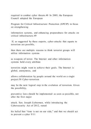 required to combat cyber threats.48 In 2005, the European
Council adopted the European
Program for Critical Infrastructure Protection (EPCIP) to focus
on strengthening
information systems, and enhancing preparedness for attacks on
critical infrastructure.49
If, as suggested by these experts, cyber-attacks that equate to
terrorism are possible,
then there are multiple reasons to think terrorist groups will
utilize information systems
as weapons of terror. The Internet and other information
systems hold every attribute
terrorists might want to achieve their goals. The Internet is
global, anonymous, and
allows collaboration by people around the world on a single
project.50 Cyber-terrorism
may be the next logical step in the evolution of terrorism. Given
the possibility,
preventive laws should be implemented as soon as possible, not
after the first major
attack. Sen. Joseph Lieberman, while introducing the
Cybersecurity Act of 2012, stated
his belief that “time is not on our side,” and that we should act
to prevent a cyber 9/11
 