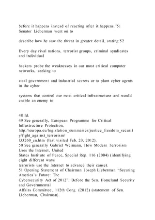 before it happens instead of reacting after it happens.”51
Senator Lieberman went on to
describe how he saw the threat in greater detail, stating:52
Every day rival nations, terrorist groups, criminal syndicates
and individual
hackers probe the weaknesses in our most critical computer
networks, seeking to
steal government and industrial secrets or to plant cyber agents
in the cyber
systems that control our most critical infrastructure and would
enable an enemy to
48 Id.
49 See generally, European Programme for Critical
Infrastructure Protection,
http://europa.eu/legislation_summaries/justice_freedom_securit
y/fight_against_terrorism/
l33260_en.htm (last visited Feb. 20, 2012).
50 See generally Gabriel Weimann, How Modern Terrorism
Uses the Internet, United
States Institute of Peace, Special Rep. 116 (2004) (identifying
eight different ways
terrorists use the Internet to advance their cause).
51 Opening Statement of Chairman Joseph Lieberman “Securing
America’s Future: The
Cybersecurity Act of 2012”: Before the Sen. Homeland Security
and Governmental
Affairs Committee, 112th Cong. (2012) (statement of Sen.
Lieberman, Chairman).
 