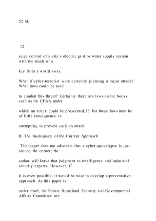 52 Id.
12
seize control of a city’s electric grid or water supply system
with the touch of a
key from a world away.
What if cyber-terrorist were currently planning a major attack?
What laws could be used
to combat this threat? Certainly there are laws on the books,
such as the CFAA under
which an attack could be prosecuted,53 but these laws may be
of little consequence in
attempting to prevent such an attack.
B. The Inadequacy of the Current Approach
This paper does not advocate that a cyber-apocalypse is just
around the corner; the
author will leave that judgment to intelligence and industrial
security experts. However, if
it is even possible, it would be wise to develop a preventative
approach. As this paper is
under draft, the Senate Homeland Security and Governmental
Affairs Committee are
 
