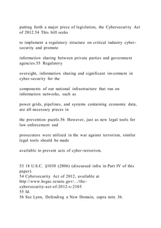 putting forth a major piece of legislation, the Cybersecuri ty Act
of 2012.54 This bill seeks
to implement a regulatory structure on critical industry cyber -
security and promote
information sharing between private parties and government
agencies.55 Regulatory
oversight, information sharing and significant investment in
cyber-security for the
components of our national infrastructure that run on
information networks, such as
power grids, pipelines, and systems containing economic data,
are all necessary pieces in
the prevention puzzle.56 However, just as new legal tools for
law enforcement and
prosecutors were utilized in the war against terrorism, similar
legal tools should be made
available to prevent acts of cyber-terrorism.
53 18 U.S.C. §1030 (2006) (discussed infra in Part IV of this
paper).
54 Cybersecurity Act of 2012, available at
http://www.hsgac.senate.gov/.../the-
cybersecurity-act-of-2012-s-2105
55 Id.
56 See Lynn, Defending a New Domain, supra note 36.
 