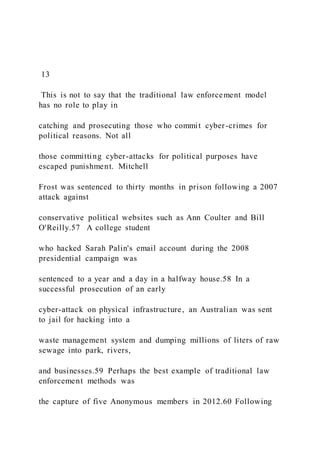 13
This is not to say that the traditional law enforcement model
has no role to play in
catching and prosecuting those who commit cyber-crimes for
political reasons. Not all
those committing cyber-attacks for political purposes have
escaped punishment. Mitchell
Frost was sentenced to thirty months in prison following a 2007
attack against
conservative political websites such as Ann Coulter and Bill
O'Reilly.57 A college student
who hacked Sarah Palin's email account during the 2008
presidential campaign was
sentenced to a year and a day in a halfway house.58 In a
successful prosecution of an early
cyber-attack on physical infrastructure, an Australian was sent
to jail for hacking into a
waste management system and dumping millions of liters of raw
sewage into park, rivers,
and businesses.59 Perhaps the best example of traditional law
enforcement methods was
the capture of five Anonymous members in 2012.60 Following
 