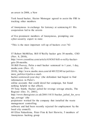 an arrest in 2008, a New
York based hacker, Hector Monsegur agreed to assist the FBI in
tracking other members
of Anonymous in exchange for leniency at sentencing.61 His
cooperation led to the arrests
of five prominent members of Anonymous, prompting one
cyber-security expert to state:
“This is the most important roll-up of hackers ever.”62
57 Robert McMillan, Bill O’Reilly hacker gets 30 months, CSO
(Nov. 8, 2010),
http://www.csoonline.com/article/634363/bill-o-reilly-hacker-
gets-30-months.
58 Bill Poovey, Palin e-mail hacker sentenced to 1 year, 1 day,
msnbc.com (Nov. 12,
2010), http://www.msnbc.msn.com/id/40152249/ns/politics-
more_politics/t/palin-e-mail-
hacker-sentenced-year-day/ (the defendant had hoped to find
information in Palin’s
online accounts that could derail her campaign, but found
nothing helpful to that effect).
59 Tony Smith, Hacker jailed for revenge sewage attacks, The
Register (Oct. 31, 2001),
http://www.theregister.co.uk/2001/10/31/hacker_jailed_for_reve
nge_sewage/ (the
perpetrator worked for the company that installed the waste
management controlling
software and had been recently rejected for employment by the
local city council).
60 Ellen Nakashima, Peter Finn & Sari Horwitz, 5 members of
Anonymous hacking group
 