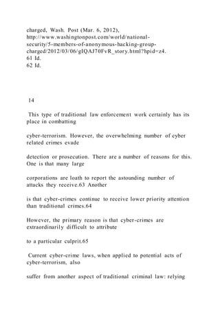 charged, Wash. Post (Mar. 6, 2012),
http://www.washingtonpost.com/world/national-
security/5-members-of-anonymous-hacking-group-
charged/2012/03/06/gIQAJ70FvR_story.html?hpid=z4.
61 Id.
62 Id.
14
This type of traditional law enforcement work certainly has its
place in combatting
cyber-terrorism. However, the overwhelming number of cyber
related crimes evade
detection or prosecution. There are a number of reasons for this.
One is that many large
corporations are loath to report the astounding number of
attacks they receive.63 Another
is that cyber-crimes continue to receive lower priority attention
than traditional crimes.64
However, the primary reason is that cyber-crimes are
extraordinarily difficult to attribute
to a particular culprit.65
Current cyber-crime laws, when applied to potential acts of
cyber-terrorism, also
suffer from another aspect of traditional criminal law: relying
 
