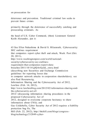 on prosecution for
deterrence and prevention. Traditional criminal law seeks to
prevent future crimes
primarily through the deterrence of successfully catching and
prosecuting criminals. As
the head of U.S. Cyber Command, (then) Lieutenant General
Keith Alexander, put it:
63 See Ellen Nakashima & David S. Hilzenrath, Cybersecurity:
SEC outlines requirement
that companies report cyber theft and attack, Wash. Post (Oct.
20, 2011),
http://www.washingtonpost.com/world/national-
security/cybersecurity-sec-outlines-
requirement-that-companies-report-data-
breaches/2011/10/14/gIQArGjskL_story.html
(describing new Securities and Exchange Commission
guidelines for reporting losses due
to computer network attacks to corporation shareholders); see
also Paul Rosenzweig,
Information Sharing and the Cybersecurity Act of 2012,
Lawfare (Feb. 14, 2012),
http://www.lawfareblog.com/2012/02/information-sharing-and-
the-cybersecurity-act-of-
2012/ (discussing information sharing procedures in the
proposed Cybersecurity Act of
2012, designed to overcome corporate hesitancy to share
information about CNA); and
Gus Coldebella, Cyber Security Act of 2012 requires a liability
protection bug fix, The
Hill (Feb. 22, 2012), http://thehill.com/blogs/congress-
blog/technology/212049-cyber-
 