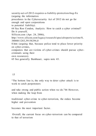 security-act-of-2012-requires-a-liability-protection-bug-fix
(arguing the information
procedures in the Cybersecurity Act of 2012 do not go far
enough and open corporations
to potential liability).
64 See Ron Condon, Analysis: How to catch a cyber criminal?
Do it yourself,
Sillicon.com (Apr. 24, 2006),
http://www.silicon.com/legacy/research/specialreports/ecrime/0,
3800011283,39158294,0
0.htm (arguing that, because police tend to place lower priority
on cyber-crimes,
companies that are victims of cyber-crimes should pursue cyber-
criminals using their
own resources).
65 See generally Bambauer, supra note 43.
15
“The bottom line is, the only way to deter cyber attack is to
work to catch perpetrators
and take strong and public action when we do.”66 However,
when making the leap from
traditional cyber-crime to cyber-terrorism, the stakes become
higher and prevention
becomes the most important factor.
Overall, the current focus on cyber-terrorism can be compared
to that of terrorism
 