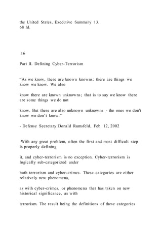the United States, Executive Summary 13.
68 Id.
16
Part II. Defining Cyber-Terrorism
“As we know, there are known knowns; there are things we
know we know. We also
know there are known unknowns; that is to say we know there
are some things we do not
know. But there are also unknown unknowns - the ones we don't
know we don’t know.”
- Defense Secretary Donald Rumsfeld, Feb. 12, 2002
With any great problem, often the first and most difficult step
is properly defining
it, and cyber-terrorism is no exception. Cyber-terrorism is
logically sub-categorized under
both terrorism and cyber-crimes. These categories are either
relatively new phenomena,
as with cyber-crimes, or phenomena that has taken on new
historical significance, as with
terrorism. The result being the definitions of these categories
 