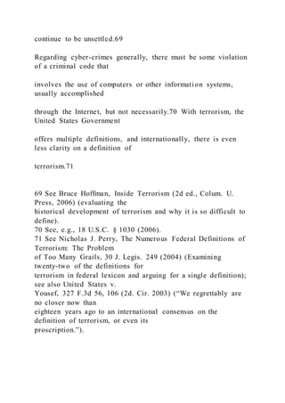 continue to be unsettled.69
Regarding cyber-crimes generally, there must be some violation
of a criminal code that
involves the use of computers or other information systems,
usually accomplished
through the Internet, but not necessarily.70 With terrorism, the
United States Government
offers multiple definitions, and internationally, there is even
less clarity on a definition of
terrorism.71
69 See Bruce Hoffman, Inside Terrorism (2d ed., Colum. U.
Press, 2006) (evaluating the
historical development of terrorism and why it is so difficult to
define).
70 See, e.g., 18 U.S.C. § 1030 (2006).
71 See Nicholas J. Perry, The Numerous Federal Definitions of
Terrorism: The Problem
of Too Many Grails, 30 J. Legis. 249 (2004) (Examining
twenty-two of the definitions for
terrorism in federal lexicon and arguing for a single definition);
see also United States v.
Yousef, 327 F.3d 56, 106 (2d. Cir. 2003) (“We regrettably are
no closer now than
eighteen years ago to an international consensus on the
definition of terrorism, or even its
proscription.”).
 