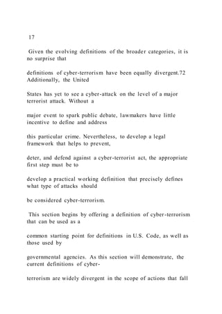 17
Given the evolving definitions of the broader categories, it is
no surprise that
definitions of cyber-terrorism have been equally divergent.72
Additionally, the United
States has yet to see a cyber-attack on the level of a major
terrorist attack. Without a
major event to spark public debate, lawmakers have little
incentive to define and address
this particular crime. Nevertheless, to develop a legal
framework that helps to prevent,
deter, and defend against a cyber-terrorist act, the appropriate
first step must be to
develop a practical working definition that precisely defines
what type of attacks should
be considered cyber-terrorism.
This section begins by offering a definition of cyber-terrorism
that can be used as a
common starting point for definitions in U.S. Code, as well as
those used by
governmental agencies. As this section will demonstrate, the
current definitions of cyber-
terrorism are widely divergent in the scope of actions that fall
 