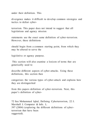 under their definition. This
divergence makes it difficult to develop common strategies and
tactics to defeat cyber-
terrorism. This paper does not intend to suggest that all
legislations and agency mission
statements use the exact same definition of cyber-terrorism.
However, these definitions
should begin from a common starting point, from which they
may be altered to serve the
legislative or agency purpose.
This section will also examine a lexicon of terms that are
generically used to
describe different aspects of cyber-attacks. Using these
definitions, this section then
categorizes the various types of cyber-attack and explains how
they are distinguished
from this papers definition of cyber-terrorism. Next, this
paper’s definition of cyber-
72 See Mohammad Iqbal, Defining Cyberterrorism, 22 J.
Marshall J. Computer & Info. L.
397 (2004) (exploring the different definitions of cyber -
terrorism that have been
suggested).
 