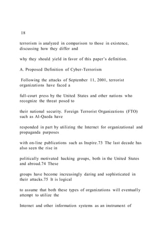 18
terrorism is analyzed in comparison to those in existence,
discussing how they differ and
why they should yield in favor of this paper’s definition.
A. Proposed Definition of Cyber-Terrorism
Following the attacks of September 11, 2001, terrorist
organizations have faced a
full-court press by the United States and other nations who
recognize the threat posed to
their national security. Foreign Terrorist Organizations (FTO)
such as Al-Qaeda have
responded in part by utilizing the Internet for organizational and
propaganda purposes
with on-line publications such as Inspire.73 The last decade has
also seen the rise in
politically motivated hacking groups, both in the United States
and abroad.74 These
groups have become increasingly daring and sophisticated in
their attacks.75 It is logical
to assume that both these types of organizations will eventually
attempt to utilize the
Internet and other information systems as an instrument of
 