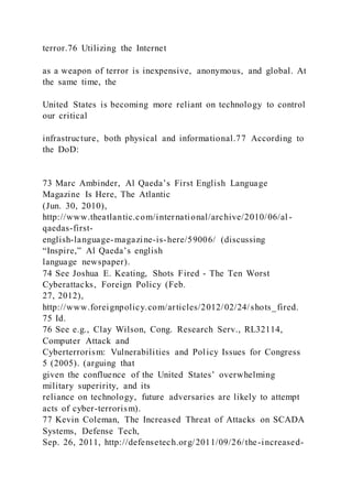 terror.76 Utilizing the Internet
as a weapon of terror is inexpensive, anonymous, and global. At
the same time, the
United States is becoming more reliant on technology to control
our critical
infrastructure, both physical and informational.77 According to
the DoD:
73 Marc Ambinder, Al Qaeda’s First English Language
Magazine Is Here, The Atlantic
(Jun. 30, 2010),
http://www.theatlantic.com/international/archive/2010/06/al -
qaedas-first-
english-language-magazine-is-here/59006/ (discussing
“Inspire,” Al Qaeda’s english
language newspaper).
74 See Joshua E. Keating, Shots Fired - The Ten Worst
Cyberattacks, Foreign Policy (Feb.
27, 2012),
http://www.foreignpolicy.com/articles/2012/02/24/shots_fired.
75 Id.
76 See e.g., Clay Wilson, Cong. Research Serv., RL32114,
Computer Attack and
Cyberterrorism: Vulnerabilities and Policy Issues for Congress
5 (2005). (arguing that
given the confluence of the United States’ overwhelming
military superirity, and its
reliance on technology, future adversaries are likely to attempt
acts of cyber-terrorism).
77 Kevin Coleman, The Increased Threat of Attacks on SCADA
Systems, Defense Tech,
Sep. 26, 2011, http://defensetech.org/2011/09/26/the-increased-
 