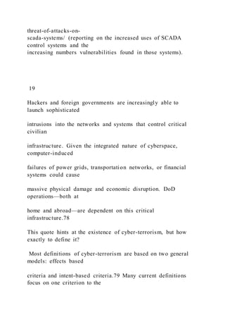 threat-of-attacks-on-
scada-systems/ (reporting on the increased uses of SCADA
control systems and the
increasing numbers vulnerabilities found in those systems).
19
Hackers and foreign governments are increasingly able to
launch sophisticated
intrusions into the networks and systems that control critical
civilian
infrastructure. Given the integrated nature of cyberspace,
computer-induced
failures of power grids, transportation networks, or financial
systems could cause
massive physical damage and economic disruption. DoD
operations—both at
home and abroad—are dependent on this critical
infrastructure.78
This quote hints at the existence of cyber-terrorism, but how
exactly to define it?
Most definitions of cyber-terrorism are based on two general
models: effects based
criteria and intent-based criteria.79 Many current definitions
focus on one criterion to the
 