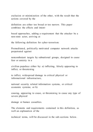exclusion or minimization of the other, with the result that the
actions covered by the
definition are either too broad or too narrow. This paper
combines the effects and intent-
based approaches, adding a requirement that the attacker be a
non-state actor, arriving at
the following definition for cyber-terrorism:
Premeditated, politically motivated computer network attacks
perpetrated against
noncombatant targets by subnational groups, designed to cause
fear or anxiety in a
civilian populace either by: a) inflicting, falsely appearing to
inflict, or threatening
to inflict, widespread damage to critical physical or
informational infrastructure,
national security related information systems, or critical
economic systems; or b)
causing, appearing to cause, or threatening to cause any type of
severe physical
damage or human casualties.
The elements and requirements contained in this definition, as
well an explanation of the
technical terms, will be discussed in the sub-sections below.
 