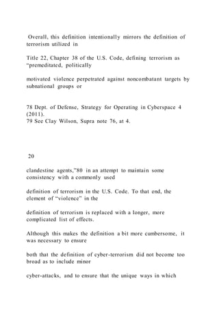 Overall, this definition intentionally mirrors the definition of
terrorism utilized in
Title 22, Chapter 38 of the U.S. Code, defining terrorism as
“premeditated, politically
motivated violence perpetrated against noncombatant targets by
subnational groups or
78 Dept. of Defense, Strategy for Operating in Cyberspace 4
(2011).
79 See Clay Wilson, Supra note 76, at 4.
20
clandestine agents,”80 in an attempt to maintain some
consistency with a commonly used
definition of terrorism in the U.S. Code. To that end, the
element of “violence” in the
definition of terrorism is replaced with a longer, more
complicated list of effects.
Although this makes the definition a bit more cumbersome, it
was necessary to ensure
both that the definition of cyber-terrorism did not become too
broad as to include minor
cyber-attacks, and to ensure that the unique ways in which
 