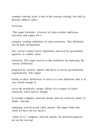 common starting point is one of the reasons existing law fails to
directly address cyber-
terrorism.
This paper furnishes a lexicon of cyber-related malicious
activities and argues for a
common working definition of cyber-terrorism. This definition
can be both incorporated
into current counter-terror legislation and used by government
agencies to combat cyber-
terrorism. This paper arrives at that definition by analyzing the
various definitions
proposed by security experts and those in use by governmental
organizations. This paper
builds on these definitions to arrive at a new definition that is at
once broad enough to
cover the potentially unique effects of a weapon of cyber-
terrorism, while narrow enough
to exclude computer network attacks that are relatively minor in
nature. Second,
analyzing several recent cyber attacks, this paper finds that,
while we have not yet faced a
“cyber 9/11,” computer network attacks for political purposes
are on the rise and
 
